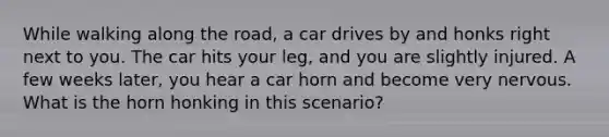 While walking along the road, a car drives by and honks right next to you. The car hits your leg, and you are slightly injured. A few weeks later, you hear a car horn and become very nervous. What is the horn honking in this scenario?