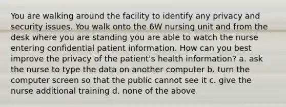 You are walking around the facility to identify any privacy and security issues. You walk onto the 6W nursing unit and from the desk where you are standing you are able to watch the nurse entering confidential patient information. How can you best improve the privacy of the patient's health information? a. ask the nurse to type the data on another computer b. turn the computer screen so that the public cannot see it c. give the nurse additional training d. none of the above