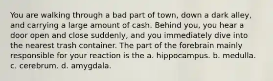 You are walking through a bad part of town, down a dark alley, and carrying a large amount of cash. Behind you, you hear a door open and close suddenly, and you immediately dive into the nearest trash container. The part of the forebrain mainly responsible for your reaction is the a. hippocampus. b. medulla. c. cerebrum. d. amygdala.