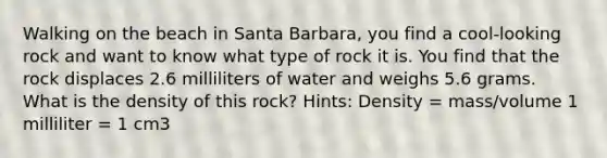 Walking on the beach in Santa Barbara, you find a cool-looking rock and want to know what type of rock it is. You find that the rock displaces 2.6 milliliters of water and weighs 5.6 grams. What is the density of this rock? Hints: Density = mass/volume 1 milliliter = 1 cm3