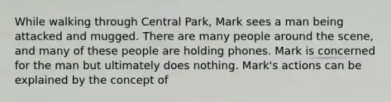 While walking through Central Park, Mark sees a man being attacked and mugged. There are many people around the scene, and many of these people are holding phones. Mark is concerned for the man but ultimately does nothing. Mark's actions can be explained by the concept of