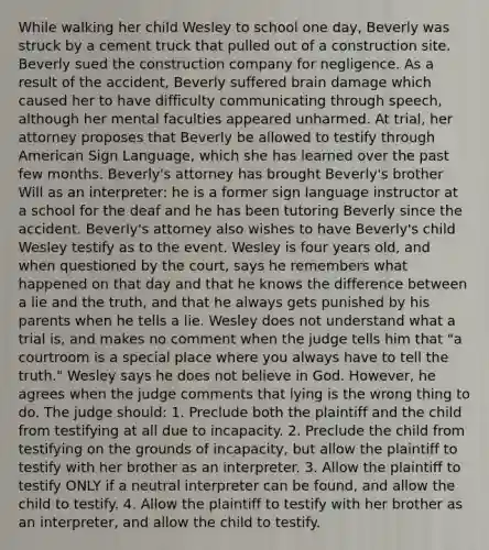 While walking her child Wesley to school one day, Beverly was struck by a cement truck that pulled out of a construction site. Beverly sued the construction company for negligence. As a result of the accident, Beverly suffered brain damage which caused her to have difficulty communicating through speech, although her mental faculties appeared unharmed. At trial, her attorney proposes that Beverly be allowed to testify through American Sign Language, which she has learned over the past few months. Beverly's attorney has brought Beverly's brother Will as an interpreter: he is a former sign language instructor at a school for the deaf and he has been tutoring Beverly since the accident. Beverly's attorney also wishes to have Beverly's child Wesley testify as to the event. Wesley is four years old, and when questioned by the court, says he remembers what happened on that day and that he knows the difference between a lie and the truth, and that he always gets punished by his parents when he tells a lie. Wesley does not understand what a trial is, and makes no comment when the judge tells him that "a courtroom is a special place where you always have to tell the truth." Wesley says he does not believe in God. However, he agrees when the judge comments that lying is the wrong thing to do. The judge should: 1. Preclude both the plaintiff and the child from testifying at all due to incapacity. 2. Preclude the child from testifying on the grounds of incapacity, but allow the plaintiff to testify with her brother as an interpreter. 3. Allow the plaintiff to testify ONLY if a neutral interpreter can be found, and allow the child to testify. 4. Allow the plaintiff to testify with her brother as an interpreter, and allow the child to testify.