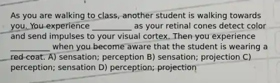 As you are walking to class, another student is walking towards you. You experience __________ as your retinal cones detect color and send impulses to your visual cortex. Then you experience __________ when you become aware that the student is wearing a red coat. A) sensation; perception B) sensation; projection C) perception; sensation D) perception; projection