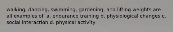 walking, dancing, swimming, gardening, and lifting weights are all examples of: a. endurance training b. physiological changes c. social interaction d. physical activity