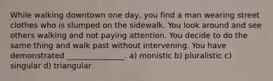 While walking downtown one day, you find a man wearing street clothes who is slumped on the sidewalk. You look around and see others walking and not paying attention. You decide to do the same thing and walk past without intervening. You have demonstrated _______________. a) monistic b) pluralistic c) singular d) triangular