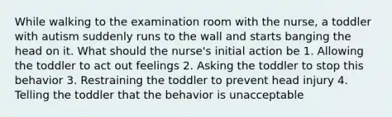 While walking to the examination room with the nurse, a toddler with autism suddenly runs to the wall and starts banging the head on it. What should the nurse's initial action be 1. Allowing the toddler to act out feelings 2. Asking the toddler to stop this behavior 3. Restraining the toddler to prevent head injury 4. Telling the toddler that the behavior is unacceptable