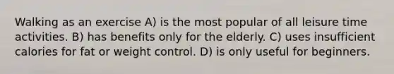 Walking as an exercise A) is the most popular of all leisure time activities. B) has benefits only for the elderly. C) uses insufficient calories for fat or weight control. D) is only useful for beginners.