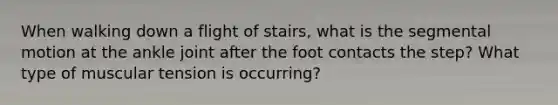 When walking down a flight of stairs, what is the segmental motion at the ankle joint after the foot contacts the step? What type of muscular tension is occurring?