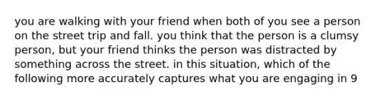 you are walking with your friend when both of you see a person on the street trip and fall. you think that the person is a clumsy person, but your friend thinks the person was distracted by something across the street. in this situation, which of the following more accurately captures what you are engaging in 9