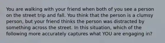 You are walking with your friend when both of you see a person on the street trip and fall. You think that the person is a clumsy person, but your friend thinks the person was distracted by something across the street. In this situation, which of the following more accurately captures what YOU are engaging in?