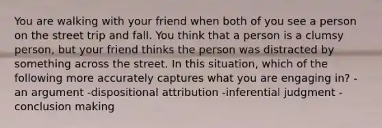 You are walking with your friend when both of you see a person on the street trip and fall. You think that a person is a clumsy person, but your friend thinks the person was distracted by something across the street. In this situation, which of the following more accurately captures what you are engaging in? -an argument -dispositional attribution -inferential judgment -conclusion making