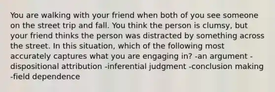 You are walking with your friend when both of you see someone on the street trip and fall. You think the person is clumsy, but your friend thinks the person was distracted by something across the street. In this situation, which of the following most accurately captures what you are engaging in? -an argument -dispositional attribution -inferential judgment -conclusion making -field dependence