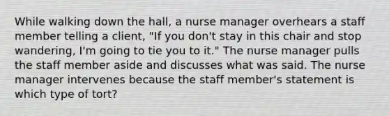 While walking down the hall, a nurse manager overhears a staff member telling a client, "If you don't stay in this chair and stop wandering, I'm going to tie you to it." The nurse manager pulls the staff member aside and discusses what was said. The nurse manager intervenes because the staff member's statement is which type of tort?