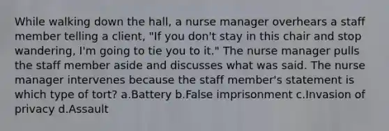 While walking down the hall, a nurse manager overhears a staff member telling a client, "If you don't stay in this chair and stop wandering, I'm going to tie you to it." The nurse manager pulls the staff member aside and discusses what was said. The nurse manager intervenes because the staff member's statement is which type of tort? a.Battery b.False imprisonment c.Invasion of privacy d.Assault