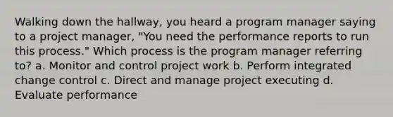 Walking down the hallway, you heard a program manager saying to a project manager, "You need the performance reports to run this process." Which process is the program manager referring to? a. Monitor and control project work b. Perform integrated change control c. Direct and manage project executing d. Evaluate performance