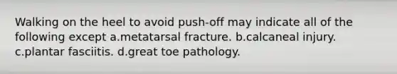 Walking on the heel to avoid push-off may indicate all of the following except a.metatarsal fracture. b.calcaneal injury. c.plantar fasciitis. d.great toe pathology.