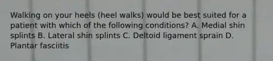 Walking on your heels (heel walks) would be best suited for a patient with which of the following conditions? A. Medial shin splints B. Lateral shin splints C. Deltoid ligament sprain D. Plantar fasciitis