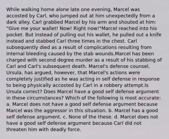 While walking home alone late one evening, Marcel was accosted by Carl, who jumped out at him unexpectedly from a dark alley. Carl grabbed Marcel by his arm and shouted at him: "Give me your wallet! Now! Right now!"Marcel reached into his pocket. But instead of pulling out his wallet, he pulled out a knife instead and stabbed Carl three times in the chest. Carl subsequently died as a result of complications resulting from internal bleeding caused by the stab wounds.Marcel has been charged with second degree murder as a result of his stabbing of Carl and Carl's subsequent death. Marcel's defense counsel, Ursula, has argued, however, that Marcel's actions were completely justified as he was acting in self defense in response to being physically accosted by Carl in a robbery attempt.Is Ursula correct? Does Marcel have a good self defense argument in these circumstances? Which of the following is most accurate: a. Marcel does not have a good self defense argument because Marcel was the aggressor in this situation. b. Marcel has a good self defense argument. c. None of the these. d. Marcel does not have a good self defense argument because Carl did not threaten him with deadly force.