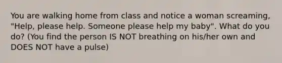 You are walking home from class and notice a woman screaming, "Help, please help. Someone please help my baby". What do you do? (You find the person IS NOT breathing on his/her own and DOES NOT have a pulse)