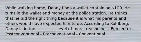 While walking home, Danny finds a wallet containing 100. He turns in the wallet and money at the police station. He thinks that he did the right thing because it is what his parents and others would have expected him to do. According to Kohlberg, Danny is in the __________ level of moral reasoning. - Egocentric - Postconventional - Preconventional - Conventional