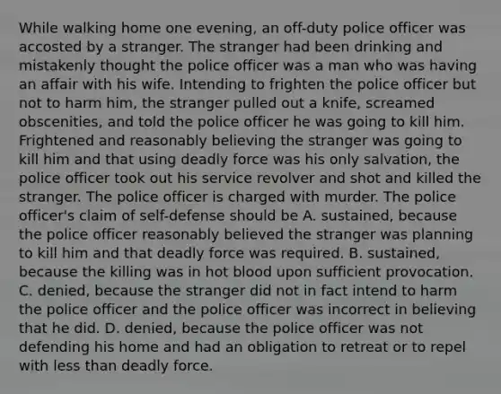 While walking home one evening, an off-duty police officer was accosted by a stranger. The stranger had been drinking and mistakenly thought the police officer was a man who was having an affair with his wife. Intending to frighten the police officer but not to harm him, the stranger pulled out a knife, screamed obscenities, and told the police officer he was going to kill him. Frightened and reasonably believing the stranger was going to kill him and that using deadly force was his only salvation, the police officer took out his service revolver and shot and killed the stranger. The police officer is charged with murder. The police officer's claim of self-defense should be A. sustained, because the police officer reasonably believed the stranger was planning to kill him and that deadly force was required. B. sustained, because the killing was in hot blood upon sufficient provocation. C. denied, because the stranger did not in fact intend to harm the police officer and the police officer was incorrect in believing that he did. D. denied, because the police officer was not defending his home and had an obligation to retreat or to repel with less than deadly force.