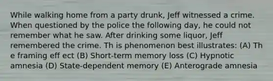 While walking home from a party drunk, Jeff witnessed a crime. When questioned by the police the following day, he could not remember what he saw. After drinking some liquor, Jeff remembered the crime. Th is phenomenon best illustrates: (A) Th e framing eff ect (B) Short-term memory loss (C) Hypnotic amnesia (D) State-dependent memory (E) Anterograde amnesia