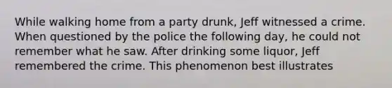 While walking home from a party drunk, Jeff witnessed a crime. When questioned by the police the following day, he could not remember what he saw. After drinking some liquor, Jeff remembered the crime. This phenomenon best illustrates