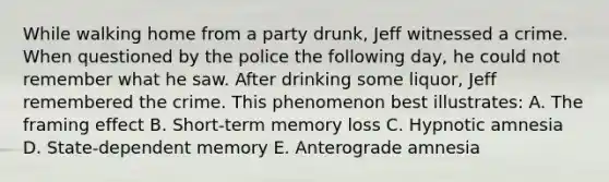 While walking home from a party drunk, Jeff witnessed a crime. When questioned by the police the following day, he could not remember what he saw. After drinking some liquor, Jeff remembered the crime. This phenomenon best illustrates: A. The framing effect B. Short-term memory loss C. Hypnotic amnesia D. State-dependent memory E. Anterograde amnesia