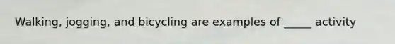 Walking, jogging, and bicycling are examples of _____ activity