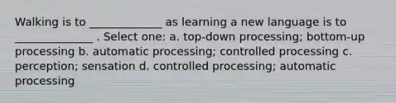 Walking is to _____________ as learning a new language is to ______________ . Select one: a. top-down processing; bottom-up processing b. automatic processing; controlled processing c. perception; sensation d. controlled processing; automatic processing