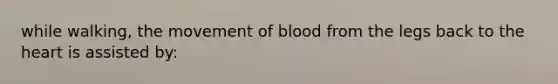 while walking, the movement of blood from the legs back to the heart is assisted by: