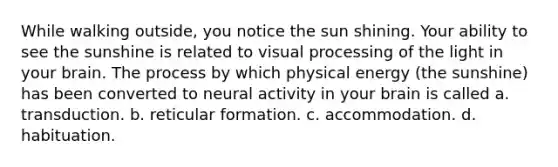 While walking outside, you notice the sun shining. Your ability to see the sunshine is related to visual processing of the light in your brain. The process by which physical energy (the sunshine) has been converted to neural activity in your brain is called a. transduction. b. reticular formation. c. accommodation. d. habituation.