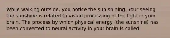 While walking outside, you notice the sun shining. Your seeing the sunshine is related to visual processing of the light in your brain. The process by which physical energy (the sunshine) has been converted to neural activity in your brain is called