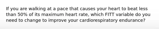 If you are walking at a pace that causes your heart to beat less than 50% of its maximum heart rate, which FITT variable do you need to change to improve your cardiorespiratory endurance?