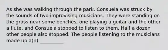 As she was walking through the park, Consuela was struck by the sounds of two improvising musicians. They were standing on the grass near some benches, one playing a guitar and the other a flute, and Consuela stopped to listen to them. Half a dozen other people also stopped. The people listening to the musicians made up a(n) __________.