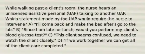 While walking past a client's room, the nurse hears an unlicensed assistive personal (UAP) talking to another UAP. Which statement made by the UAP would require the nurse to intervene? A) "I'll come back and make the bed after I go to the lab." B) "Since I am late for lunch, would you perform my client's blood glucose test?" C) "This client seems confused, we need to watch the client closely." D) "If we work together we can get all of the client care completed."