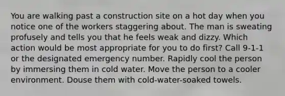 You are walking past a construction site on a hot day when you notice one of the workers staggering about. The man is sweating profusely and tells you that he feels weak and dizzy. Which action would be most appropriate for you to do first? Call 9-1-1 or the designated emergency number. Rapidly cool the person by immersing them in cold water. Move the person to a cooler environment. Douse them with cold-water-soaked towels.