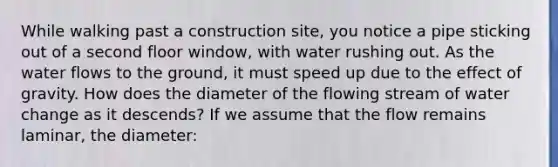 While walking past a construction site, you notice a pipe sticking out of a second floor window, with water rushing out. As the water flows to the ground, it must speed up due to the effect of gravity. How does the diameter of the flowing stream of water change as it descends? If we assume that the flow remains laminar, the diameter: