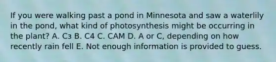 If you were walking past a pond in Minnesota and saw a waterlily in the pond, what kind of photosynthesis might be occurring in the plant? А. Сз B. C4 C. CAM D. A or C, depending on how recently rain fell E. Not enough information is provided to guess.