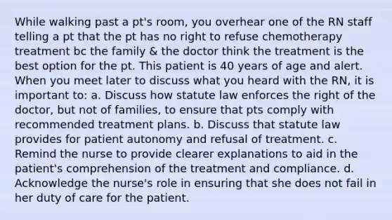 While walking past a pt's room, you overhear one of the RN staff telling a pt that the pt has no right to refuse chemotherapy treatment bc the family & the doctor think the treatment is the best option for the pt. This patient is 40 years of age and alert. When you meet later to discuss what you heard with the RN, it is important to: a. Discuss how statute law enforces the right of the doctor, but not of families, to ensure that pts comply with recommended treatment plans. b. Discuss that statute law provides for patient autonomy and refusal of treatment. c. Remind the nurse to provide clearer explanations to aid in the patient's comprehension of the treatment and compliance. d. Acknowledge the nurse's role in ensuring that she does not fail in her duty of care for the patient.