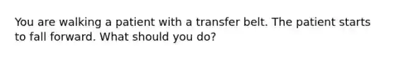 You are walking a patient with a transfer belt. The patient starts to fall forward. What should you do?