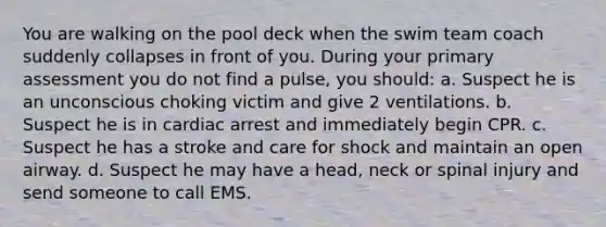 You are walking on the pool deck when the swim team coach suddenly collapses in front of you. During your primary assessment you do not find a pulse, you should: a. Suspect he is an unconscious choking victim and give 2 ventilations. b. Suspect he is in cardiac arrest and immediately begin CPR. c. Suspect he has a stroke and care for shock and maintain an open airway. d. Suspect he may have a head, neck or spinal injury and send someone to call EMS.