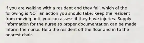 If you are walking with a resident and they fall, which of the following is NOT an action you should take: Keep the resident from moving until you can assess if they have injuries. Supply information for the nurse so proper documentation can be made. Inform the nurse. Help the resident off the floor and in to the nearest chair.