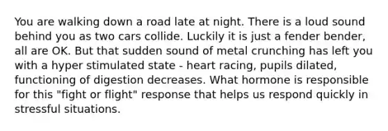 You are walking down a road late at night. There is a loud sound behind you as two cars collide. Luckily it is just a fender bender, all are OK. But that sudden sound of metal crunching has left you with a hyper stimulated state - heart racing, pupils dilated, functioning of digestion decreases. What hormone is responsible for this "fight or flight" response that helps us respond quickly in stressful situations.