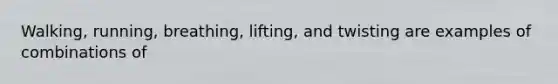 Walking, running, breathing, lifting, and twisting are examples of combinations of