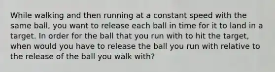 While walking and then running at a constant speed with the same ball, you want to release each ball in time for it to land in a target. In order for the ball that you run with to hit the target, when would you have to release the ball you run with relative to the release of the ball you walk with?