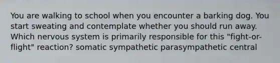 You are walking to school when you encounter a barking dog. You start sweating and contemplate whether you should run away. Which nervous system is primarily responsible for this "fight-or-flight" reaction? somatic sympathetic parasympathetic central