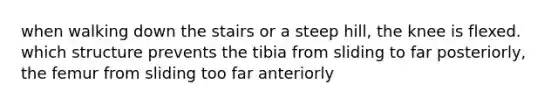 when walking down the stairs or a steep hill, the knee is flexed. which structure prevents the tibia from sliding to far posteriorly, the femur from sliding too far anteriorly