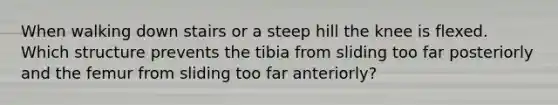 When walking down stairs or a steep hill the knee is flexed. Which structure prevents the tibia from sliding too far posteriorly and the femur from sliding too far anteriorly?