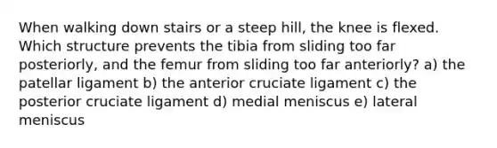 When walking down stairs or a steep hill, the knee is flexed. Which structure prevents the tibia from sliding too far posteriorly, and the femur from sliding too far anteriorly? a) the patellar ligament b) the anterior cruciate ligament c) the posterior cruciate ligament d) medial meniscus e) lateral meniscus